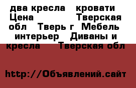 два кресла - кровати › Цена ­ 25 000 - Тверская обл., Тверь г. Мебель, интерьер » Диваны и кресла   . Тверская обл.